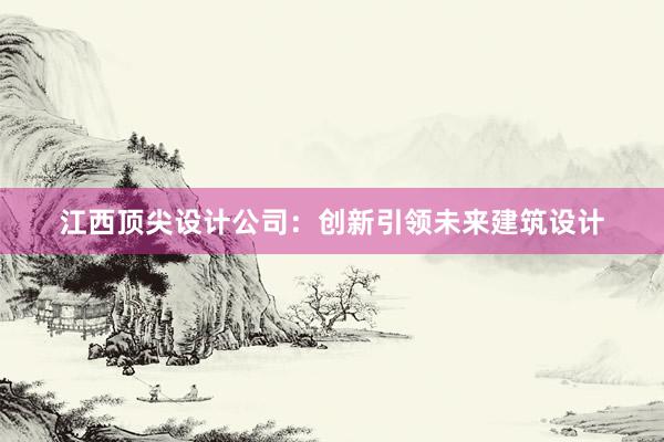 江西顶尖设计公司：创新引领未来建筑设计